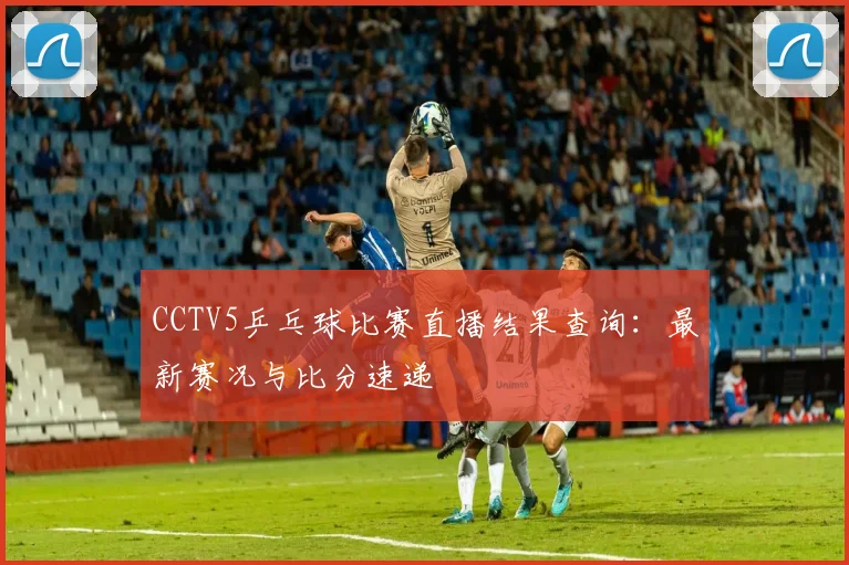 CCTV5乒乓球比赛直播结果查询：最新赛况与比分速递