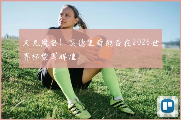 又见魔笛！莫德里奇能否在2026世界杯续写辉煌！