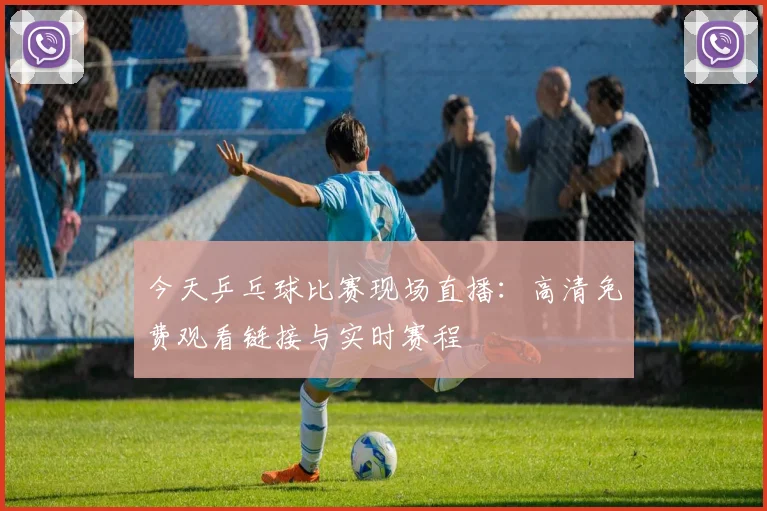 今天乒乓球比赛现场直播:高清免费观看链接与实时赛程