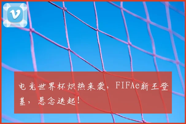 电竞世界杯炽热来袭,FIFAe新王登基,悬念迭起!