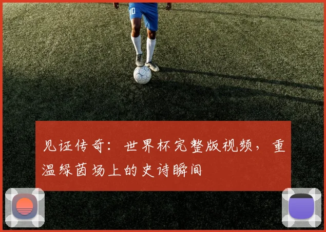 见证传奇:世界杯完整版视频,重温绿茵场上的史诗瞬间