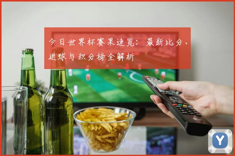今日世界杯赛果速览：最新比分、进球与积分榜全解析
