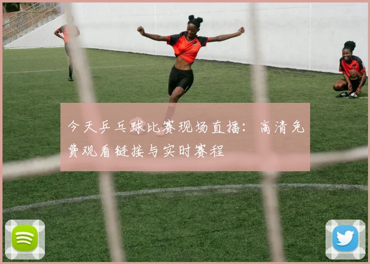 今天乒乓球比赛现场直播:高清免费观看链接与实时赛程